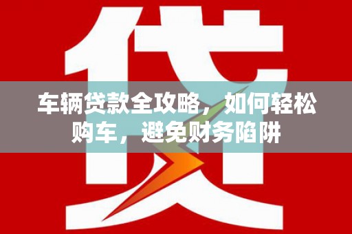 靖州车辆贷款全攻略，如何轻松购车，避免财务陷阱
