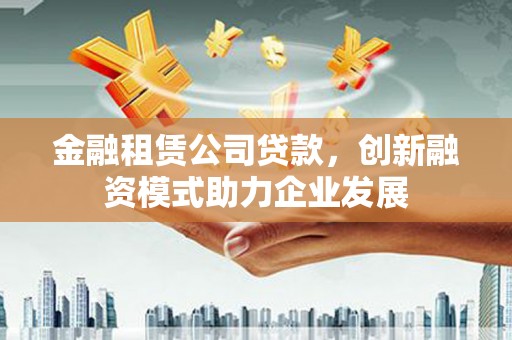 泸西金融租赁公司贷款，创新融资模式助力企业发展